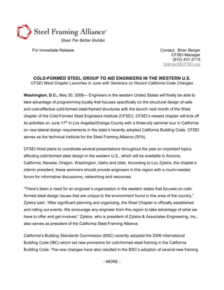 For Immediate Release Contact: Brian Berger
CFSEI Manager
(910) 431-3115
bberger@CFSEI.org
COLD-FORMED STEEL GROUP TO AID ENGINEERS IN THE WESTERN U.S.
CFSEI West Chapter Launches in June with Seminars on Recent California Code Changes
Washington, D.C., May 30, 2008— Engineers in the western United States will finally be able to
take advantage of programming locally that focuses specifically on the structural design of safe
and cost-effective cold-formed steel-framed structures with the launch next month of the West
chapter of the Cold-Formed Steel Engineers Institute (CFSEI). CFSEI’s newest chapter will kick off
its activities on June 17th
in Los Angeles/Orange County with a three-city seminar tour in California
on new lateral design requirements in the state’s recently adopted California Building Code. CFSEI
serves as the technical institute for the Steel Framing Alliance (SFA).
CFSEI West plans to coordinate several presentations throughout the year on important topics
affecting cold-formed steel design in the western U.S., which will be available in Arizona,
California, Nevada, Oregon, Washington, Idaho and Utah. According to Lou Zylstra, the chapter’s
interim president, these seminars should provide engineers in this region with a much-needed
forum for informative discussions, networking and resources.
“There’s been a need for an engineer’s organization in the western states that focuses on cold-
formed steel design issues that are unique to the environment found in this area of the country,”
Zylstra said. “After significant planning and organizing, the West Chapter is officially established
and rolling out events. We encourage any engineer from this region to take advantage of what we
have to offer and get involved.” Zylstra, who is president of Zylstra & Associates Engineering, Inc.,
also serves as president of the California Steel Framing Alliance.
California’s Building Standards Commission (BSC) recently adopted the 2006 International
Building Code (IBC) which set new provisions for cold-formed steel framing in the California
Building Code. The new changes have also resulted in the BSC’s adoption of several new framing
- MORE -
 