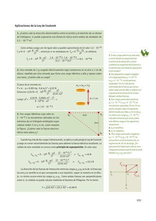 193
Aplicaciones de la Ley de Coulomb
1. ¿Cuánto vale la atracción electrostática entre el protón y el electrón de un átomo
de hidrógeno, si puede suponerse una distancia típica entre ambos de alrededor de
5,3 · 10–11 m?
Como ambas cargas son de igual valor y pueden aproximarse en el valor 1,6 · 10–19
C y K= 9 · 109 N · m2_______
C2
, entonces si se reemplaza en Fe = K
q1 · q2________
d2
, se obtiene:
Fe = 9 · 109 N · m2_______
C2
·
1,6 · 10–19 C·1,6 · 10–19 C________________________
(5,3 · 10–11m)2
= 8,2 · 10–8 N
2. Una moneda de 3 g cargada eléctricamente logra sostenerse en el aire a 1 cm de
altura, repelida por otra moneda que tiene una carga idéntica a ella y reposa sobre
una mesa. ¿Cuánto vale su carga?
El peso de la moneda es:
P = m · g = 0,003 kg · 9,8 m/s2 ≈ 0,03 N
Entonces: 0,03 N = 9 · 109 N · m2_______
C2
q2
_________
(0,01 m)2
Luego: q2 =
0,03 N · 0,0001 m2 · C2
_____________________
9 ·109 N · m2
⇒
q = 1,8 · 10 –8 C
3. Tres cargas idénticas cuyo valor es
2 ·10–6 C se encuentran ubicadas en los
extremos de un triángulo rectángulo cuyos
catetos miden 3 cm y 4 cm, como muestra
la figura. ¿Cuánto vale la fuerza electros-
tática neta sobre q1?
Cuandohaymásdedoscargasinteractuando,seaplicaacadaparejalaLeydeCoulomb
y luego se suman vectorialmente las fuerzas para obtener la fuerza eléctrica resultante. La
validez de este resultado se conoce como principio de superposición. En este caso:
Fq1 ; q2
= 9 · 109 N · m2_______
C2
·
(2 · 10-6 C) 2
____________
(0,03 m)2
⇒ Fq1 ; q2
= 40 N
Fq1 ; q3
= 9 · 109 N · m2_______
C2
·
(2 · 10–6 C) 2
____________
(0,04 m)2
⇒ Fq1 ; q3
= 22,5 N
La dirección de las fuerzas de interacción entre las cargas q1 y q2 es la de la línea que
las une y su sentido es el que corresponde a una repulsión, según se muestra en el dibu-
jo. Lo mismo ocurre entre las cargas q1 y q3. Como ambas fuerzas son perpendiculares
entre sí, su módulo se puede calcular mediante el teorema de Pitágoras. Por lo tanto:
F = √
_______________
(40 N)2 + (22,5 N)2 = 45,89 N
1.Si dos cargas eléctricas ubicadas
a cierta distancia experimentan
una fuerza de atracción, ¿cómo
cambiará la magnitud de la fuerza si
se disminuye a la mitad la separación
entre ambas?
2.Dospequeñoscuerposcargados
concargaspositivasq1=3·10–5 C
y q2= 4 · 10 –5 C se encuentran
separados 10 cm. Calculen la
intensidad de la fuerza que actúa
sobre cada uno de ellos y realicen un
esquema de la situación en el que
dibujen ambas fuerzas.
3.Dos cargas puntuales positivas
q1= 2 · 10 –6 C y q2= 6 · 10 –6 C se
encuentran separadas 10 cm. En un
punto situado sobre el segmento
determinado por ellas y a 4 cm de q1
se coloca una carga q3 = 3 · 10–6 C.
Calculen la fuerza que actúa sobre
esta última carga en las siguientes
situaciones:
a.q3 es positiva,
b.q3 es negativa.
4. Dos cargas puntuales negativas
q1= 5 · 10–6 C y q2 = 8 · 10–6 C se
encuentran en los extremos de un
segmento de 20 cm de largo. ¿En
que posición habrá que colocar otra
carga puntual para que la fuerza total
debido a q1 y q2 sea cero?
m1 = m2 = 3 g
d = 1 cm
q1
q3
q2 4cm
3cm
q2
q3
→
Fq1,q2
→
Fq1,q3
q1
aACTIVIDADES
 