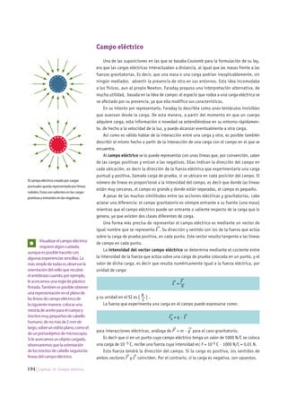 194 Capítulo 10. Energía eléctrica.
Campo eléctrico
Una de las suposiciones en las que se basaba Coulomb para la formulación de su ley,
era que las cargas eléctricas interactuaban a distancia, al igual que las masas frente a las
fuerzas gravitatorias. Es decir, que una masa o una carga podrían inexplicablemente, sin
ningún mediador, advertir la presencia de otra en sus entornos. Esta idea incomodaba
a los físicos, aun al propio Newton. Faraday propuso una interpretación alternativa, de
mucha utilidad, basada en la idea de campo: el espacio que rodea a una carga eléctrica se
ve afectado por su presencia, ya que ella modifica sus características.
En su intento por representarlo, Faraday lo describía como unos tentáculos invisibles
que avanzan desde la carga. De esta manera, a partir del momento en que un cuerpo
adquiere carga, esta información o novedad va extendiéndose en su entorno rápidamen-
te, de hecho a la velocidad de la luz, y puede alcanzar eventualmente a otra carga.
Así como es válido hablar de la interacción entre una carga y otra, es posible también
describir el mismo hecho a partir de la interacción de una carga con el campo en el que se
encuentra.
Al campo eléctrico se lo puede representar con unas líneas que, por convención, salen
de las cargas positivas y entran a las negativas. Ellas indican la dirección del campo en
cada ubicación, es decir la dirección de la fuerza eléctrica que experimentaría una carga
puntual y positiva, llamada carga de prueba, si se ubicara en cada posición del campo. El
número de líneas es proporcional a la intensidad del campo, es decir que donde las líneas
están muy cercanas, el campo es grande y donde están separadas, el campo es pequeño.
A pesar de las muchas similitudes entre las acciones eléctricas y gravitatorias, cabe
aclarar una diferencia: el campo gravitatorio es siempre entrante a su fuente (una masa)
mientras que el campo eléctrico puede ser entrante o saliente respecto de la carga que lo
genera, ya que existen dos clases diferentes de carga.
Una forma más precisa de representar el campo eléctrico es mediante un vector de
igual nombre que se representa E
→
. Su dirección y sentido son los de la fuerza que actúa
sobre la carga de prueba positiva, en cada punto. Este vector resulta tangente a las líneas
de campo en cada punto.
La intensidad del vector campo eléctrico se determina mediante el cociente entre
la intensidad de la fuerza que actúa sobre una carga de prueba colocada en un punto, y el
valor de dicha carga, es decir que resulta numéricamente igual a la fuerza eléctrica, por
unidad de carga:
E
→
= F
→
___
q
y su unidad en el SI es [ N__
C
] .
La fuerza que experimenta una carga en el campo puede expresarse como:
Fe
→
= q · E
→
para interacciones eléctricas, análoga de P
→
= m · g
→
para el caso gravitatorio.
Es decir que si en un punto cuyo campo eléctrico tenga un valor de 1000 N/C se coloca
una carga de 10 -5 C, recibe una fuerza cuya intensidad es: F = 10-5 C · 1000 N/C = 0,01 N.
Esta fuerza tendrá la dirección del campo. Si la carga es positiva, los sentidos de
ambos vectores F
→
y E
→
coinciden. Por el contrario, si la carga es negativa, son opuestos.
Elcampoeléctricocreadoporcargas
puntualesquedarepresentadoporlíneas
radiales.Estassonsalientesenlascargas
positivasyentrantesenlasnegativas.
Visualizarelcampoeléctrico
requierealgúncuidado,
aunqueesposiblehacerlocon
algunasexperienciassencillas.La
mássimpledetodasesobservarla
orientacióndelvelloquerecubre
elantebrazocuando,porejemplo,
leacercamosunaregladeplástico
frotada.Tambiénesposibleobtener
unarepresentaciónenelplanode
laslíneasdecampoeléctricode
lasiguientemanera:colocaruna
mezcladeaceiteparaelcuerpoy
trocitosmuypequeñosdecabello
humano,denomásde2mmde
largo,sobreunvidrioplano,comoel
deunportaobjetosdemicroscopio.
Sileacercamosunobjetocargado,
observaremosquelaorientación
delostrocitosdecabelloseguirálas
líneasdelcampoeléctrico.
- -
-
-
-
-
-- -
-
-
-
-
- --
+ +
+
+
+
+
+ ++
+
+
+
++ +
+
 