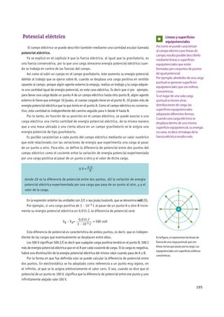 195
Potencial eléctrico
El campo eléctrico se puede describir también mediante una cantidad escalar llamada
potencial eléctrico.
Ya se explicó en el capítulo 6 que la fuerza eléctrica, al igual que la gravitatoria, es
una fuerza conservativa, por lo que una carga almacena energía potencial eléctrica cuan-
do se trabaja en contra de las fuerzas del campo.
Así como al subir un cuerpo en el campo gravitatorio, éste aumenta su energía potencial
debido al trabajo que se ejerce sobre él, cuando se desplaza una carga positiva en sentido
opuesto al campo, porque algún agente externo la empuja, realiza un trabajo y la carga adquie-
re una cantidad igual de energía potencial, en este caso eléctrica. Es decir que si por ejemplo,
para llevar una carga desde un punto A de un campo eléctrico hasta otro punto B, algún agente
externo le tiene que entregar 10 joules, el cuerpo cargado tiene en el punto B, 10 joules más de
energía potencial eléctrica que la que tenía en el punto A. Como el campo eléctrico es conserva-
tivo, esta cantidad es independiente del camino seguido para ir desde A hasta B.
Por lo tanto, en función de su posición en el campo eléctrico, se puede asociar a una
carga eléctrica una cierta cantidad de energía potencial eléctrica, de la misma manera
que a una masa ubicada a una cierta altura en un campo gravitatorio se le asigna una
energía potencial de tipo gravitatorio.
Es posible caracterizar a cada punto del campo eléctrico mediante un valor numérico
que esté relacionado con las variaciones de energía que experimenta una carga al pasar
de un punto a otro. Para ello, se define la diferencia de potencial entre dos puntos del
campo eléctrico como el cociente entre la variación de energía potencial experimentada
por una carga positiva al pasar de un punto a otro y el valor de dicha carga.
Δ V = Δ U____
q
donde ΔV es la diferencia de potencial entre dos puntos, ΔU la variación de energía
potencial eléctrica experimentada por una carga que pasa de un punto al otro, y q el
valor de la carga.
En la expresión anterior las unidades son J/C o sea joule/coulomb, que se denomina volt (V).
Por ejemplo, si una carga positiva de 3 · 10–5 C al pasar de un punto A a otro B incre-
menta su energía potencial eléctrica en 0,015 J, la diferencia de potencial será:
VB – VA=
0,015 J_________
3 · 10-5 C
= 500 volt
Esta diferencia de potencial es característica de ambos puntos, es decir, que es indepen-
diente de las cargas que eventualmente se desplacen entre ellos.
Los 500 V significan 500 J/C es decir que cualquier carga positiva tendrá en el punto B, 500 J
más de energía potencial eléctrica que en el A por cada coulomb de carga. Si la carga es negativa,
habrá una disminución de la energía potencial eléctrica del mismo valor cuando pasa de A a B.
Por la forma en que fue definida solo se puede calcular la diferencia de potencial entre
dos puntos. En electrostática se ha adoptado como referencia a un punto muy lejano, en
el infinito, al que se le asigna arbitrariamente el valor cero. O sea, cuando se dice que el
potencial de un punto es 100 V, significa que la diferencia de potencial entre ese punto y uno
infinitamente alejado vale 100 V.
Líneasysuperficies
equipotenciales
Asícomosepuedecaracterizar
alcampoeléctricoporlíneasde
campo,resultaposibledescribirlo
mediantelíneasosuperficies
equipotencialesqueestán
formadasporconjuntosdepuntos
deigualpotencial.
Porejemplo,alrededordeunacarga
puntualsegeneransuperficies
equipotencialesquesonesferas
concéntricas.
Sienlugardeunasolacarga
puntualsetienenotras
distribucionesdecarga,las
superficiesequipotenciales
adoptarándiferentesformas.
Cuandounacargaeléctricase
desplazadentrodeunamisma
superficieequipotencial,suenergía
novaría,esdecireltrabajodela
fuerzaeléctricaresultanulo.
Enlafigura,serepresentanlaslíneasde
fuerzadeunacargapuntual,queson
líneasrectasquepasanporlacarga.Las
equipotencialessonsuperficiesesféricas
concéntricas.
 