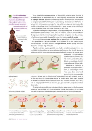 188 Capítulo 10. Energía eléctrica.
Elllamadopoderdelas
puntasseaplicaeneldiseño
convenientedelospararrayos.
Ladescargaeléctricaentrelas
nubesylaTierrasehacehaciala
puntametálicamáscercanaque
eselpararrayos,yconeso
seevitasucaídaenotros
lugares.
SiseacercauninductorI,concargapositiva,
aunconductorCenestadoneutro,
aparecenlascagasinducidasAyB.
ManteniendoelinductorIfijo,se
efectúaunaconexiónTatierra.(Esto
sepuedehacertocandoC.)
Hay,así,unflujodeelectroneslibreshacia
Cqueanulalacargapositivainduciday
produceunexcesodecarganegativa.
++++
++++
++++
++++
++++
++++
Fig.3
--
-
-
-
- -
-
I
---
-
----
++++
+
+
++
---
-
----A B
C
+---
-
---- +++
+
+
++
C
T T
Fig.2
I
CFig.1
I
Fig.4
Aleliminarlaconexiónatierrayretirar
elinductor,elexcesodeelectronesse
redistribuyeporelcuerpo.
- +
-+
+ +
+
+
-
-
--
-+
-+
-+
-+
-+ -+
Polarizacióndematerialesaislantes.
Otros procedimientos para establecer un desequilibrio entre las cargas eléctricas de
los materiales son los métodos de carga por contacto y carga por inducción. En el método
de carga por contacto, el desbalance eléctrico se produce estableciendo el contacto entre
un cuerpo cargado eléctricamente y otro neutro. La carga eléctrica buscará distribuirse en
la superficie del cuerpo compuesto por los dos, de tal manera que, al separarlos, ambos
tendrán carga de igual signo. El total corresponderá a la que tenía el cuerpo inicialmente
cargado, de acuerdo con el principio de conservación de la carga.
Experimentalmente puede comprobarse que, si un cuerpo tiene puntas, allí se registran los
máximos efectos eléctricos. Esto se explica porque en esas zonas existe una gran concentración
de cargas a una distancia mínima, lo que implica mayor fuerza de repulsión entre ellas, por lo que
es fácil observar una chispa de descarga. Este hecho se conoce como poder de puntas.
En el procedimiento de carga por inducción, el desequilibrio en la distribución de la
carga presente en un cuerpo es provocado por la aproximación de otro cuerpo cargado,
llamado inductor. Este efecto se conoce como polarización. Muchas veces el desbalance
desaparece cuando se aleja el inductor.
Aquellos materiales cuyas cargas están poco ligadas, como los metales que tienen gran
cantidad de electrones libres, se pueden polarizar muy fácilmente. Si el signo de la carga del
inductor es positivo, entonces los electrones menos ligados a la estructura del material neutro
responderán a la atracción elec-
trostática. Se ubicarán en la zona
más próxima posible al inductor, y
dejarán menos pobladas electróni-
camente las zonas alejadas de él.
Mediante un conductor, se
puede descargar, normalmente a
tierra, la carga de signo contra-
rio al que se desea conservar. El
procedimiento de descarga por
contacto a tierra se basa en el hecho, anteriormente explicado, de la carga por contacto:
en este caso uno de los conductores es enorme (el planeta Tierra), por lo que la carga que
se ubica en la superficie de los cuerpos vinculados está casi en su totalidad en la Tierra y
solo en una proporción mínima en el cuerpo, que, por este motivo, se puede considerar
descargado.
Es posible polarizar también a los materiales aislantes, ya que aunque en ellos las cargas se
encuentren muy vinculadas en la estructura, pueden cambiar algo su orientación en el mate-
rial, de lo que resulta un ordenamiento que se manifiesta como una polarización eléctrica.
Vistadelacúpuladela
confiteríaElMolino,en
laciudaddeBuenos
Aires.
Cargaporcontacto.
Soporteaislante
 