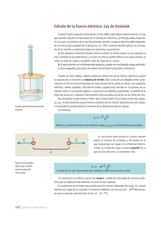 192 Capítulo 10. Energía eléctrica.
Cálculo de la fuerza eléctrica: Ley de Coulomb
Cuando Charles Augustin de Coulomb (1736-1806) logró llegar empíricamente a la ley
que permite calcular la intensidad de la interacción eléctrica, ya Priesley había especula-
do con que, a semejanza de la ley de gravedad, también la fuerza eléctrica debía depender
de la inversa del cuadrado de la distancia. En 1785, Coulomb decidió aplicar los concep-
tos de la mecánica newtoniana bajo las siguientes suposiciones.
a. Dos pequeñas esferitas frotadas juntas tendrían la misma carga si se las separara; a
esta cantidad se la puede llamar q. A partir de ella es posible definir una carga unitaria, la
suma, la resta de cargas y cualquier valor de carga de un cuerpo.
b. Si estas esferitas son suficientemente pequeñas, pueden ser consideradas cargas puntuales.
c. Estas pequeñas porciones de materia electrizada interactúan a distancia.
A partir de este modelo, realizó numerosas mediciones de las fuerzas eléctricas usando
un aparato de su invención: la balanza de torsión. Ella consta de una delgada varilla soste-
nida por un hilo en forma horizontal. En cada extremo de la varilla se ubican unas pequeñas
esferitas, ambas cargadas. Una tercera esfera cargada está ubicada en el extremo de un
soporte móvil, el cual puede alejarse o acercarse a las esferitas suspendidas. La medida de la
fuerza de atracción o repulsión electrostática está asociada a la torsión de las fibras del hilo.
Sus resultados le permitieron inferir que la intensidad F de la fuerza entre dos cargas,
q1 y q2, es directamente proporcional al producto de los valores absolutos de esas cargas,
e inversamente proporcional al cuadrado de la distancia d que las separa.
En símbolos:
Fe = K .
q1 · q2________
d2
donde Fe es la fuerza de interacción entre dos cargas q1 y q2, y d es la distancia que las separa.
La constante electrostática K toma valores
según el sistema de unidades y del medio en el
que interactúan las cargas. En el Sistema Interna-
cional, la unidad de carga se llama coulomb (C), y
para el caso del vacío, la constante vale:
K = 9 · 109 N · m2_______
C2
se trata de un valor aproximado que también puede tomarse para el aire.
El coulomb (C) se define a partir del ampere, unidad de intensidad de corriente eléc-
trica que se explicará más adelante, en este mismo capítulo.
El coulomb es una unidad muy grande para los valores habituales de carga. Un cuerpo
tendría una carga de un coulomb si tuviese en defecto o en exceso 6,25 · 1018 electrones,
ya que la carga de cada electrón es de 1,6 · 10 –19 C.
Representacióngráfica
delaLeydeCoulomb
paradoscargasdel
mismosigno.
Esquemadelabalanzadetorsiónde
Coulomb
q1
F1
→
d
q2
F2
→
 