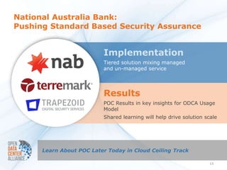 National Australia Bank:
Pushing Standard Based Security Assurance


                          Implementation
                          Tiered solution mixing managed
                          and un-managed service




                          Results
                          POC Results in key insights for ODCA Usage
                          Model
                          Shared learning will help drive solution scale




      Learn About POC Later Today in Cloud Ceiling Track

                                                                     13
 