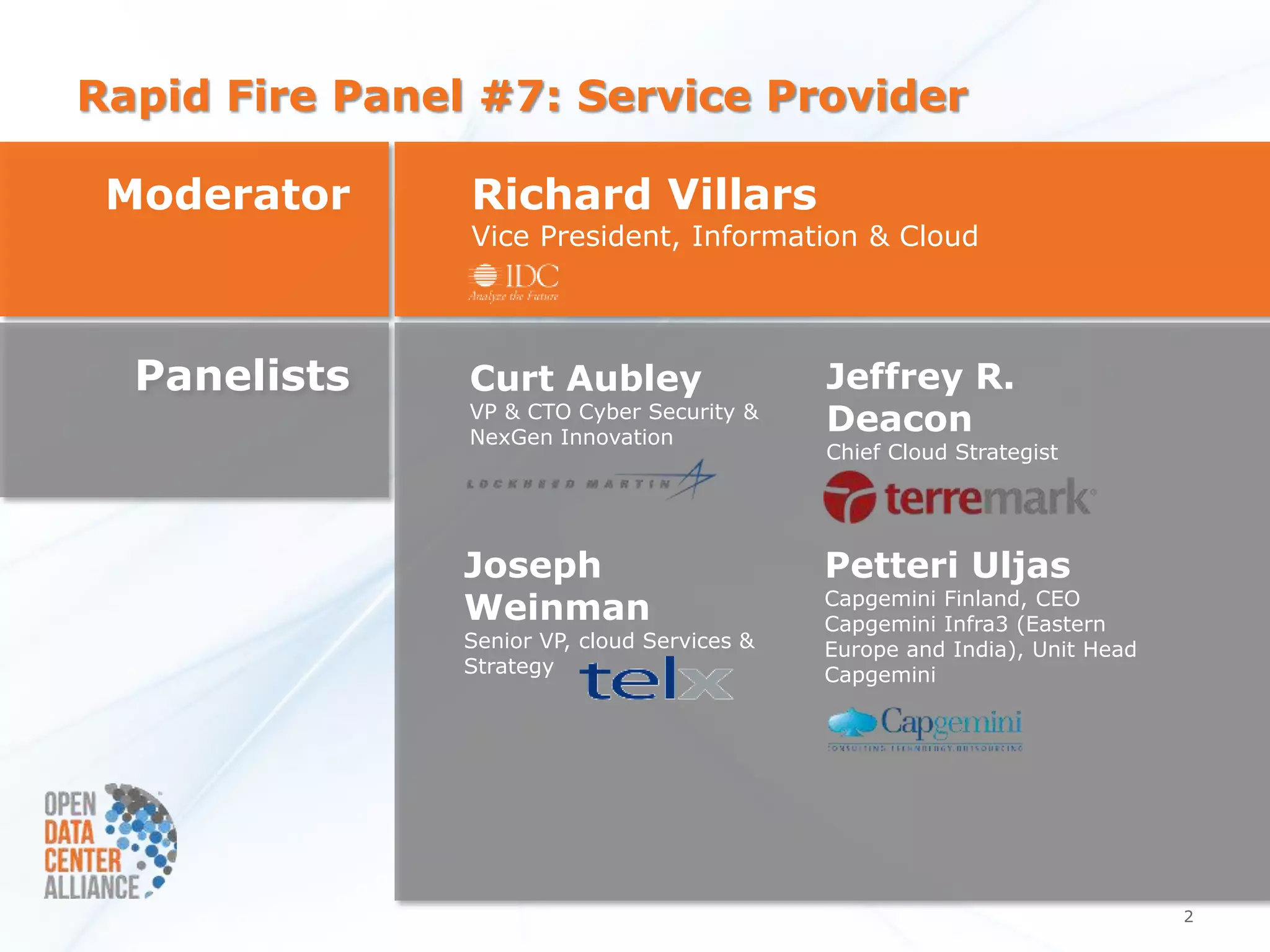 Rapid Fire Panel #7: Service Provider

 Moderator      Richard Villars
                Vice President, Information & Cloud




  Panelists     Curt Aubley                   Jeffrey R.
                VP & CTO Cyber Security &
                NexGen Innovation
                                              Deacon
                                              Chief Cloud Strategist




                Joseph                        Petteri Uljas
                Weinman                       Capgemini Finland, CEO
                                              Capgemini Infra3 (Eastern
                Senior VP, cloud Services &   Europe and India), Unit Head
                Strategy                      Capgemini




                                                                             2
 