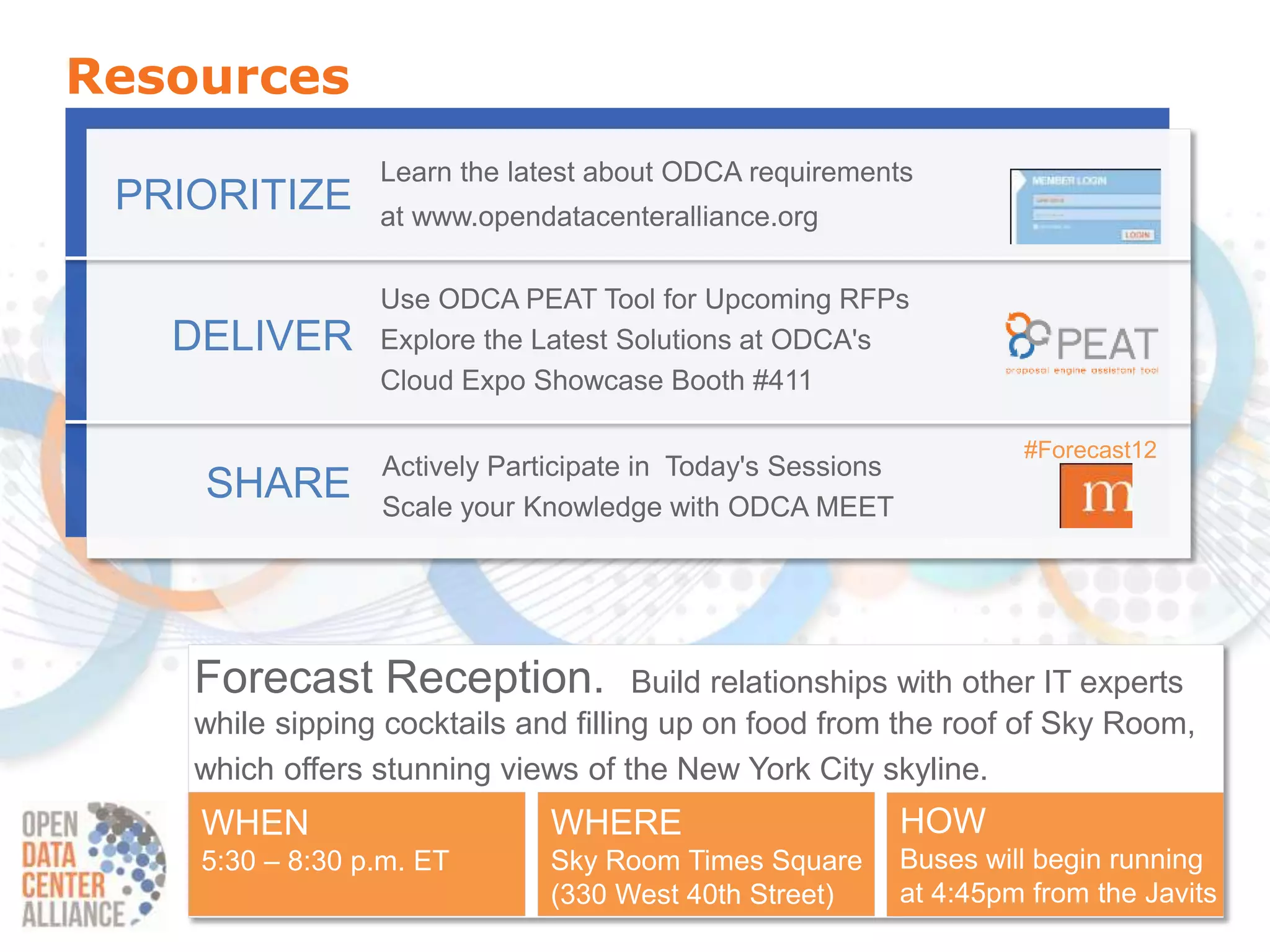 Resources
                 Learn the latest about ODCA requirements
 PRIORITIZE      at www.opendatacenteralliance.org

                 Use ODCA PEAT Tool for Upcoming RFPs
   DELIVER       Explore the Latest Solutions at ODCA's
                 Cloud Expo Showcase Booth #411

                                                                      #Forecast12
                  Actively Participate in Today's Sessions
    SHARE         Scale your Knowledge with ODCA MEET




    Forecast Reception.               Build relationships with other IT experts
    while sipping cocktails and filling up on food from the roof of Sky Room,
    which offers stunning views of the New York City skyline.
    WHEN                       WHERE                         HOW
    5:30 – 8:30 p.m. ET        Sky Room Times Square         Buses will begin running
                               (330 West 40th Street)        at 4:45pm from the Javits
 