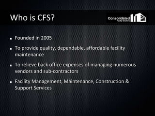 Who is CFS?

 Founded in 2005
 To provide quality, dependable, affordable facility
 maintenance
 To relieve back office expenses of managing numerous
 vendors and sub-contractors
 Facility Management, Maintenance, Construction &
 Support Services
 
