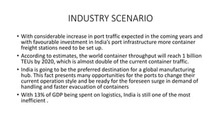 INDUSTRY SCENARIO
• With considerable increase in port traffic expected in the coming years and
with favourable investment in India’s port infrastructure more container
freight stations need to be set up.
• According to estimates, the world container throughput will reach 1 billion
TEUs by 2020, which is almost double of the current container traffic.
• India is going to be the preferred destination for a global manufacturing
hub. This fact presents many opportunities for the ports to change their
current operation style and be ready for the foreseen surge in demand of
handling and faster evacuation of containers
• With 13% of GDP being spent on logistics, India is still one of the most
inefficient .
 