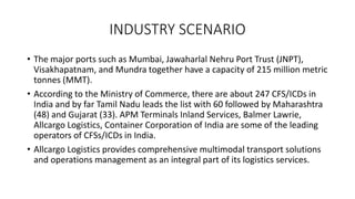 INDUSTRY SCENARIO
• The major ports such as Mumbai, Jawaharlal Nehru Port Trust (JNPT),
Visakhapatnam, and Mundra together have a capacity of 215 million metric
tonnes (MMT).
• According to the Ministry of Commerce, there are about 247 CFS/ICDs in
India and by far Tamil Nadu leads the list with 60 followed by Maharashtra
(48) and Gujarat (33). APM Terminals Inland Services, Balmer Lawrie,
Allcargo Logistics, Container Corporation of India are some of the leading
operators of CFSs/ICDs in India.
• Allcargo Logistics provides comprehensive multimodal transport solutions
and operations management as an integral part of its logistics services.
 