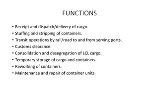 FUNCTIONS
• Receipt and dispatch/delivery of cargo.
• Stuffing and stripping of containers.
• Transit operations by rail/road to and from serving ports.
• Customs clearance.
• Consolidation and desegregation of LCL cargo.
• Temporary storage of cargo and containers.
• Reworking of containers.
• Maintenance and repair of container units.
 