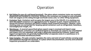 Operation
1. Rail Siding (in case of a rail based terminal) : The place where container trains are received,
dispatched and handled in a terminal. Similarly, the containers are loaded on and unloaded
from rail wagons at the siding through overhead cranes and / or other lifting equipment.
2. Container Yard : Container yard occupies the largest area in the ICD.CFS. It is stacking area
were the export containers are aggregated prior to dispatch to port, import containers are
stored till Customs clearance and where empties await onward movement. Likewise, some
stacking areas are earmarked for keeping special containers such as refrigerated, hazardous,
overweight/over-length, etc.
3. Warehouse : A covered space/shed where export cargo is received and import cargo
stored/delivered; containers are stuffed/stripped or reworked; LCL exports are consolidated
and import LCLs are unpacked; and cargo is physically examined by Customs. Export and
import consignments are generally handled either at separate areas in a warehouse or in
different nominated warehouses/sheds.
4. Gate Complex : The gate complex regulates the entry and exist of road vehicles carrying cargo
and containers through the terminal. It is place where documentation, security and container
inspection procedures are undertaken.
 