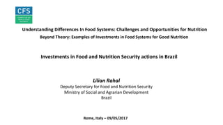 INVESTMENTS FOR HEALTHY FOOD SYSTEMS
Understanding Differences In Food Systems: Challenges and Opportunities for Nutrition
Beyond Theory: Examples of Investments in Food Systems for Good Nutrition
Lilian Rahal
Deputy Secretary for Food and Nutrition Security
Ministry of Social and Agrarian Development
Brazil
Rome, Italy – 09/05/2017
Investments in Food and Nutrition Security actions in Brazil
 