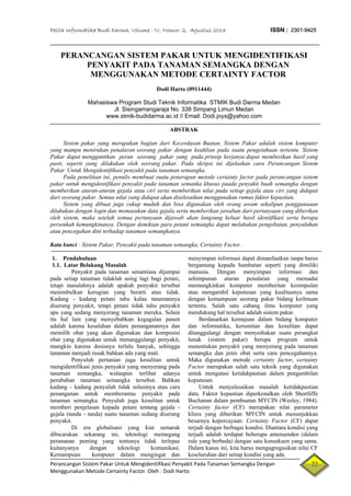 Pelita Informatika Budi Darma, Volume : IV, Nomor: 2, Agustus 2013 ISSN : 2301-9425
Perancangan Sistem Pakar Untuk Mengidentifikasi Penyakit Pada Tanaman Semangka Dengan   22
PERANCANGAN SISTEM PAKAR UNTUK MENGIDENTIFIKASI
PENYAKIT PADA TANAMAN SEMANGKA DENGAN
MENGGUNAKAN METODE CERTAINTY FACTOR
Dodi Harto (0911444)
Mahasiswa Program Studi Teknik Informatika STMIK Budi Darma Medan
Jl. Sisingamangaraja No. 338 Simpang Limun Medan
www.stmik-budidarma.ac.id // Email: Dodi.joys@yahoo.com
ABSTRAK
Sistem pakar yang merupakan bagian dari Kecerdasan Buatan. Sistem Pakar adalah sistem komputer
yang mampu menirukan penalaran seorang pakar dengan keahlian pada suatu pengetahuan tertentu. Sistem
Pakar dapat menggantikan peran seorang pakar yang pada prinsip kerjanya dapat memberikan hasil yang
pasti, seperti yang dilakukan oleh seorang pakar. Pada skripsi ini dijelaskan cara Perancangan Sistem
Pakar Untuk Mengidentifikasi penyakit pada tanaman semangka.
Pada penelitian ini, penulis membuat suatu penerapan metode certainty factor pada perancangan sistem
pakar untuk mengidentifikasi penyakit pada tanaman semanka khusus paada penyakit buah semangka dengan
memberikan aturan-aturan gejala atau ciri serta memberikan nilai pada setiap gejala atau ciri yang didapat
dari seorang pakar. Semua nilai yang didapat akan diselesaikan menggunakan rumus faktor kepastian.
Sistem yang dibuat juga cukup mudah dan bisa digunakan oleh orang awam sekalipun penggunaaan
dilakukan dengan login dan memasukan data gejala serta memberikan jawaban dari pertanyaan yang diberikan
oleh sistem, maka setelah semua pertanyaan dijawab akan langsung keluar hasil identifikasi serta berapa
persenkah kemungkinanya. Dengan demikian para petani semangka dapat melakukan pengobatan, penyuluhan
atau pencegahan dini terhadap tanaman semangkanya.
Kata kunci : Sistem Pakar, Penyakit pada tanaman semangka, Certainty Factor .
1. Pendahuluan
1.1. Latar Belakang Masalah
Penyakit pada tanaman senantiasa dijumpai
pada setiap tanaman tidaklah asing lagi bagi petani,
tetapi masalahnya adalah apakah penyakit tersebut
menimbulkan kerugian yang berarti atau tidak.
Kadang - kadang petani tahu kalau tanamannya
diserang penyakit, tetapi petani tidak tahu penyakit
apa yang sedang menyerang tanaman mereka. Selain
itu hal lain yang menyebabkan kegagalan panen
adalah karena kesalahan dalam penanganannya dan
memilih obat yang akan digunakan dan komposisi
obat yang digunakan untuk menanggulangi penyakit,
mungkin karena dosisnya terlalu banyak, sehingga
tanaman menjadi rusak bahkan ada yang mati.
Penyuluh pertanian juga kesulitan untuk
mengidentifikasi jenis penyakit yang menyerang pada
tanaman semangka, walaupun terlihat adanya
perubahan tanaman semangka tersebut. Bahkan
kadang - kadang penyuluh tidak solusinya atau cara
penanganan untuk memberantas penyakit pada
tanaman semangka. Penyuluh juga kesulitan untuk
memberi penjelasan kepada petani tentang gejala -
gejala (tanda - tanda) suatu tanaman sedang diserang
penyakit.
Di era globalisasi yang kiat semarak
dibicarakan sekarang ini, teknologi memegang
perananan penting yang tentunya tidak terlepas
kaitanyanya dengan teknologi komunikasi.
Kemampuan komputer dalam mengingat dan
menyimpan informasi dapat dimanfaatkan tanpa harus
bergantung kepada hambatan seperti yang dimiliki
manusia. Dengan menyimpan informasi dan
sehimpunan aturan penalaran yang memadai
memungkinkan komputer memberitan kesimpulan
atau mengambil keputusan yang kualitasnya sama
dengan kemampuan seorang pakar bidang keilmuan
tertentu. Salah satu cabang ilmu komputer yang
mendukung hal tersebut adalah sistem pakar.
Berdasarkan kemajuan dalam bidang komputer
dan informatika, kerumitan dan kesulitan dapat
ditanggulangi dengan menyediakan suatu perangkat
lunak (sistem pakar) berupa program untuk
menentukan penyakit yang menyerang pada tanaman
semangka dan jenis obat serta cara pencegahannya.
Maka digunakan metode certainty factor, certainty
Factor merupakan salah satu teknik yang digunakan
untuk mengatasi ketidakpastian dalam pengambilan
keputusan.
Untuk menyelesaikan masalah ketidakpastian
data. Faktor kepastian diperkenalkan oleh Shortliffe
Buchanan dalam pembuatan MYCIN (Wesley, 1984).
Certainty factor (CF) merupakan nilai parameter
klinis yang diberikan MYCIN untuk menunjukkan
besarnya kepercayaan. Certainty Factor (CF) dapat
terjadi dengan berbagai kondisi. Diantara kondisi yang
terjadi adalah terdapat beberapa antensenden (dalam
rule yang berbeda) dengan satu konsekuen yang sama.
Dalam kasus ini, kita harus mengagregasikan nilai CF
keseluruhan dari setiap kondisi yang ada.
Menggunakan Metode Certainty Factor. Oleh : Dodi Harto 
 