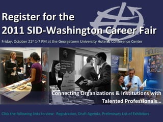 Register for the  2011 SID-Washington Career Fair Friday, October 21 st  1-7 PM at the Georgetown University Hotel & Conference Center Connecting Organizations & Institutions with Talented Professionals… Click the following links to view:  Registration ,  Draft Agenda ,  Preliminary List of Exhibitors  
