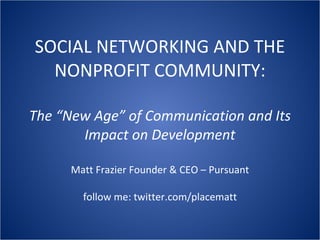 SOCIAL NETWORKING AND THE NONPROFIT COMMUNITY: The “New Age” of Communication and Its Impact on Development Matt Frazier Founder & CEO – Pursuant follow me: twitter.com/placematt 