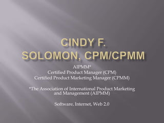 Cindy F. Solomon, CPM/CPMM AIPMM*  Certified Product Manager (CPM) Certified Product Marketing Manager (CPMM) *The Association of International Product Marketing and Management (AIPMM) Software, Internet, Web 2.0 