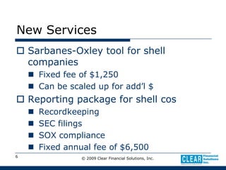 © 2009 Clear Financial Solutions, Inc.6New ServicesSarbanes-Oxley tool for shell companiesFixed fee of $1,250Can be scaled up for add’l $Reporting package for shell cosRecordkeepingSEC filingsSOX complianceFixed annual fee of $6,500