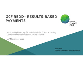 11th November 2020
GCF REDD+ RESULTS-BASED
PAYMENTS
Maximizing Financing for Jurisdictional REDD+:Accessing
Complementary Sources of Climate Finance
Juan Chang
Principal Forest and Land Use Specialist
 