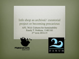 Info shop as archival/ curatorial 
project or becoming precarious 
AFL 761d: Cultures for Sustainability 
Randy T. Nobleza, 11481161 
2nd term 2014-15 
 