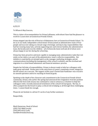 6/25/15
To Whom It May Concern,
This is a letter of recommendation for Oriana Laflamme, withwhom I have had the pleasure to
workfor 2 years here at Connecticut Friends School.
Oriana stepped into the role of Director of Admissions here at Connecticut Friends School. To
do so at our small, independent schoolmeans Oriana joined an administrative team of four
people and was now taking on a broad range of strategic and day to day responsibilities that
had her wearing many hats, actively supporting new and veteran families, the administrative
team, the faculty and even the children – all of whom she knew well and all of whom were
always happy to see her during the schoolday.
Oriana has been proactive and most capable in managing many administrative tasks that rest
solely on her desk or are part of the administrative team’s collectiveresponsibility. Her
initiative is matched by an intrepid spirit as she manages marketing strategies, parent
communications (including the management of the school’s website), and the overhaul and
migration to a cloud-based admissions and financial assistance process.
Despite her full slate of responsibilities, Oriana is always ready to help her colleagues with
tasks great and small. Oriana puts in the extra hours to assure community events, integral to
the life school, are a success. Her support of this year’s Parent Gala Fundraiser was crucialto
its smooth operation and to its reaching its financial goals.
Speaking to the depth of her character and commitment to the Connecticut Friends School
community, Oriana, who earlier this spring had announced her resignation from her position
effectivethe first week of June, has continued to come to school as a volunteer to help her
colleagues witha recently announced wind down of the school’s K-8 program. She has, in
effect,jumped into the breach to play a critical role in helping us all through these challenging
times. I cannot thank her enough.
Please do not hesitate to call me if I can be of any further assistance.
Respectfully,
Mark Dansereau, Head of School
(203) 762-9860 (work)
(203) 895-0222 (cell)
mark@ctfriendsschool.org
 