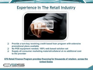 Experience In The Retail Industry




      Provide a turn-key revolving credit based loan program with extensive
       promotional plans available
      No POS equipment needed; 100% web based solution set
      Supply all consumer marketing material/collateral at no additional cost
       to the provider

CFS Retail Finance Program provides financing for thousands of retailers across the
                                 United States
 