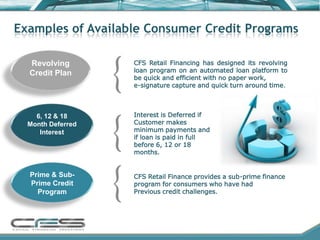 Examples of Available Consumer Credit Programs

  Revolving        CFS Retail Financing has designed its revolving
  Credit Plan      loan program on an automated loan platform to
                   be quick and efficient with no paper work,
                   e-signature capture and quick turn around time.



    6, 12 & 18     Interest is Deferred if
  Month Deferred   Customer makes
     Interest      minimum payments and
                   if loan is paid in full
                   before 6, 12 or 18
                   months.


  Prime & Sub-     CFS Retail Finance provides a sub-prime finance
  Prime Credit     program for consumers who have had
    Program        Previous credit challenges.
 