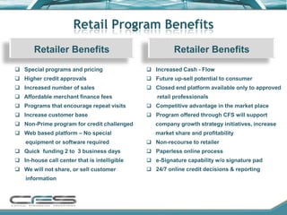 Retail Program Benefits
       Retailer Benefits                                Retailer Benefits
 Special programs and pricing                 Increased Cash - Flow
 Higher credit approvals                      Future up-sell potential to consumer
 Increased number of sales                    Closed end platform available only to approved
 Affordable merchant finance fees               retail professionals
 Programs that encourage repeat visits        Competitive advantage in the market place
 Increase customer base                       Program offered through CFS will support
 Non-Prime program for credit challenged        company growth strategy initiatives, increase
 Web based platform – No special                market share and profitability
    equipment or software required             Non-recourse to retailer
 Quick funding 2 to 3 business days           Paperless online process
 In-house call center that is intelligible    e-Signature capability w/o signature pad
 We will not share, or sell customer          24/7 online credit decisions & reporting
    information
 