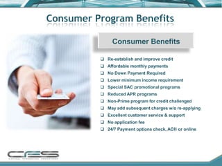 Consumer Program Benefits

               Consumer Benefits

           Re-establish and improve credit
           Affordable monthly payments
           No Down Payment Required
           Lower minimum income requirement
           Special SAC promotional programs
           Reduced APR programs
           Non-Prime program for credit challenged
           May add subsequent charges w/o re-applying
           Excellent customer service & support
           No application fee
           24/7 Payment options check, ACH or online
 