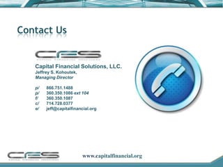 Contact Us


   Capital Financial Solutions, LLC.
   Jeffrey S. Kohoutek,
   Managing Director

   p/   866.751.1488
   p/   360.350.1086 ext 104
   f/   360.350.1087
   c/   714.728.0377
   e/   jeff@capitalfinancial.org




                          www.capitalfinancial.org
 