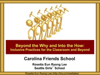 Carolina Friends School
Rosetta Eun Ryong Lee
Seattle Girls’ School
Rosetta Eun Ryong Lee (http://tiny.cc/rosettalee)
Beyond the Why and Into the How:
Inclusive Practices for the Classroom and Beyond
 