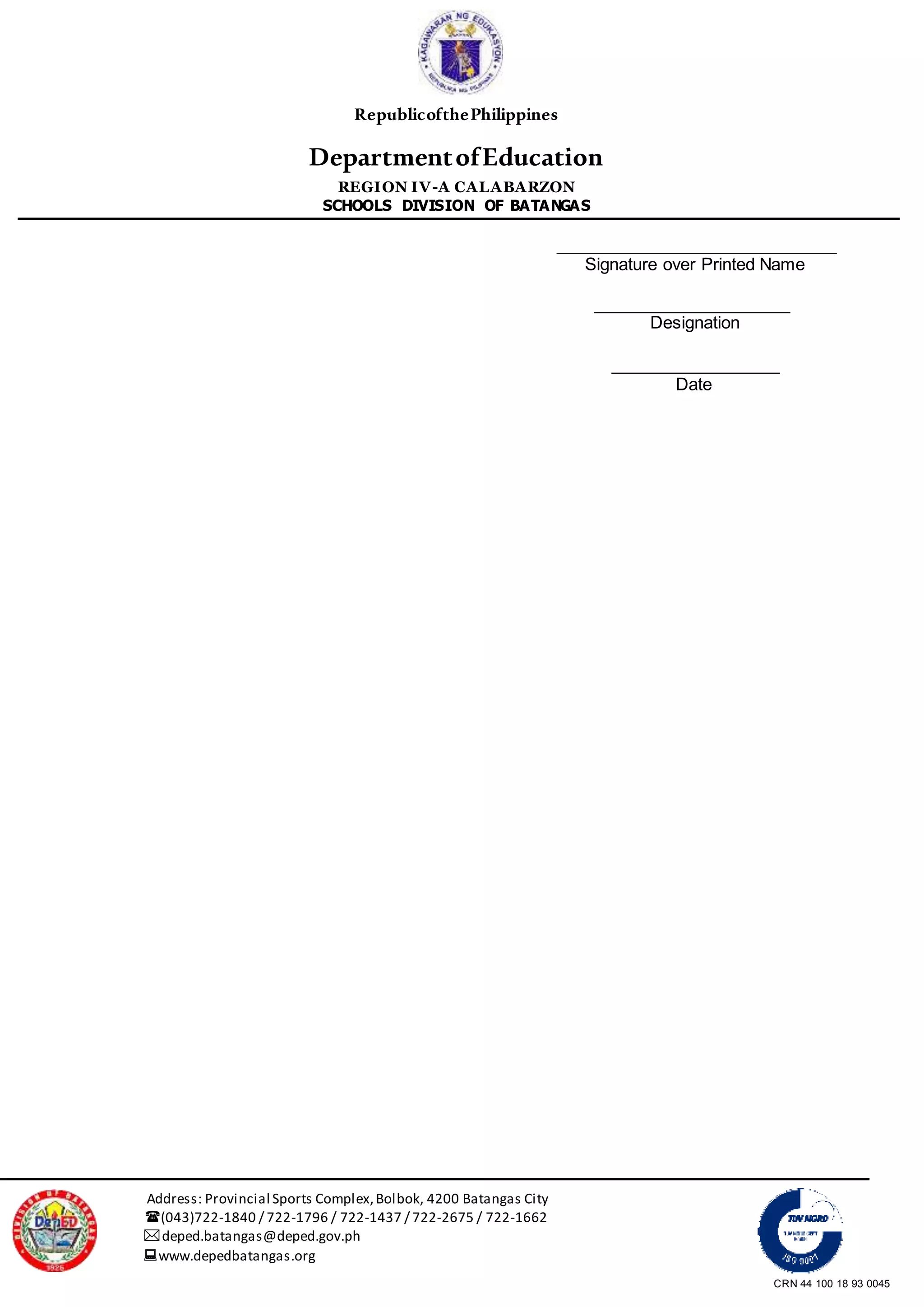 CRN 44 100 18 93 0045
RepublicofthePhilippines
DepartmentofEducation
REGION IV-A CALABARZON
SCHOOLS DIVISION OF BATANGAS
Address: Provincial Sports Complex,Bolbok, 4200 Batangas City
(043)722-1840 / 722-1796 / 722-1437 / 722-2675 / 722-1662
deped.batangas@deped.gov.ph
www.depedbatangas.org
______________________________
Signature over Printed Name
_____________________
Designation
__________________
Date
 