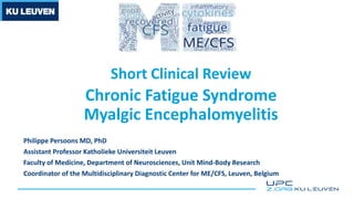 Short Clinical Review
Chronic Fatigue Syndrome
Myalgic Encephalomyelitis
Philippe Persoons MD, PhD
Assistant Professor Katholieke Universiteit Leuven
Faculty of Medicine, Department of Neurosciences, Unit Mind-Body Research
Coordinator of the Multidisciplinary Diagnostic Center for ME/CFS, Leuven, Belgium
 