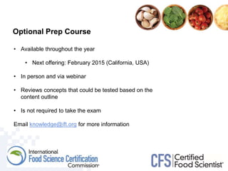 • Available throughout the year
• Next offering: February 2015 (California, USA)
• In person and via webinar
• Reviews concepts that could be tested based on the
content outline
• Is not required to take the exam
Email knowledge@ift.org for more information
Optional Prep Course
 