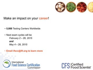 Make an impact on your career!
• 5,000 Testing Centers Worldwide
• Next exam cycles will be
February 2 – 28, 2015
and
May 4 – 28, 2015
• Email ifscc@ift.org to learn more
 