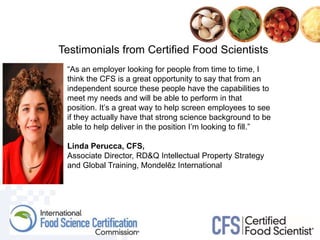 Testimonials from Certified Food Scientists
“As an employer looking for people from time to time, I
think the CFS is a great opportunity to say that from an
independent source these people have the capabilities to
meet my needs and will be able to perform in that
position. It’s a great way to help screen employees to see
if they actually have that strong science background to be
able to help deliver in the position I’m looking to fill.”
Linda Perucca, CFS,
Associate Director, RD&Q Intellectual Property Strategy
and Global Training, Mondelēz International
 