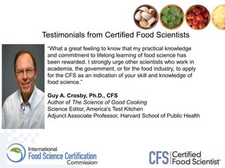 Testimonials from Certified Food Scientists
“What a great feeling to know that my practical knowledge
and commitment to lifelong learning of food science has
been rewarded. I strongly urge other scientists who work in
academia, the government, or for the food industry, to apply
for the CFS as an indication of your skill and knowledge of
food science.”
Guy A. Crosby, Ph.D., CFS
Author of The Science of Good Cooking
Science Editor, America’s Test Kitchen
Adjunct Associate Professor, Harvard School of Public Health
 