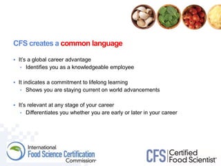 CFS creates a common language
 It’s a global career advantage
• Identifies you as a knowledgeable employee
 It indicates a commitment to lifelong learning
• Shows you are staying current on world advancements
 It’s relevant at any stage of your career
• Differentiates you whether you are early or later in your career
 