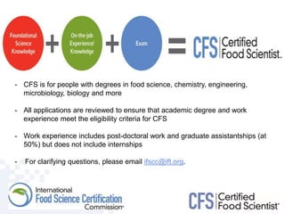 - CFS is for people with degrees in food science, chemistry, engineering,
microbiology, biology and more
- All applications are reviewed to ensure that academic degree and work
experience meet the eligibility criteria for CFS
- Work experience includes post-doctoral work and graduate assistantships (at
50%) but does not include internships
- For clarifying questions, please email ifscc@ift.org.
 
