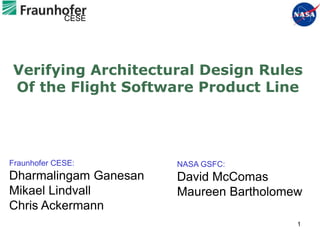 CESE




Verifying Architectural Design Rules
Of the Flight Software Product Line




Fraunhofer CESE:       NASA GSFC:
Dharmalingam Ganesan   David McComas
Mikael Lindvall        Maureen Bartholomew
Chris Ackermann
                                         1
 