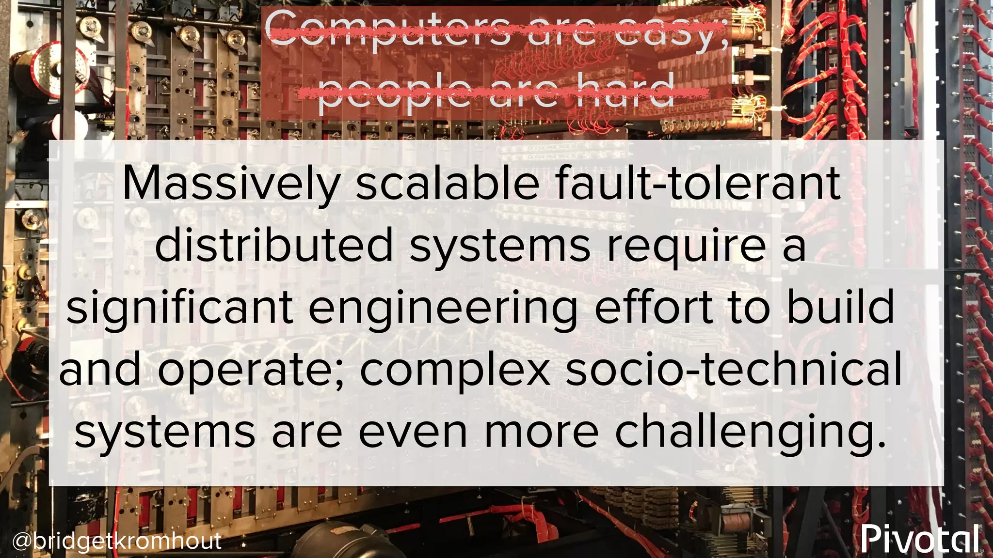 @bridgetkromhout
Massively scalable fault-tolerant
distributed systems require a
signiﬁcant engineering eﬀort to build
and operate; complex socio-technical
systems are even more challenging.
Computers are easy;
people are hard
 