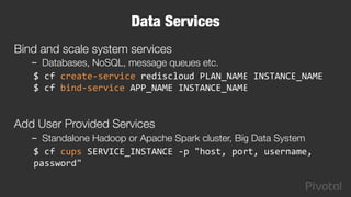 Data Services
Bind and scale system services 
–  Databases, NoSQL, message queues etc.
$	
  cf	
  create-­‐service	
  rediscloud	
  PLAN_NAME	
  INSTANCE_NAME	
  
$	
  cf	
  bind-­‐service	
  APP_NAME	
  INSTANCE_NAME	
  
	
  
Add User Provided Services
–  Standalone Hadoop or Apache Spark cluster, Big Data System
$	
  cf	
  cups	
  SERVICE_INSTANCE	
  -­‐p	
  "host,	
  port,	
  username,	
  
password"	
  	
  
	
  
 