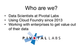Who are we?
•  Data Scientists at Pivotal Labs
•  Using Cloud Foundry since 2013
•  Working with enterprises to get value out
of their data
 