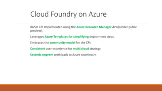 Cloud Foundry on Azure
BOSH CPI Implemented using the Azure Resource Manager APIs(Under public
preview).
Leverages Azure T...