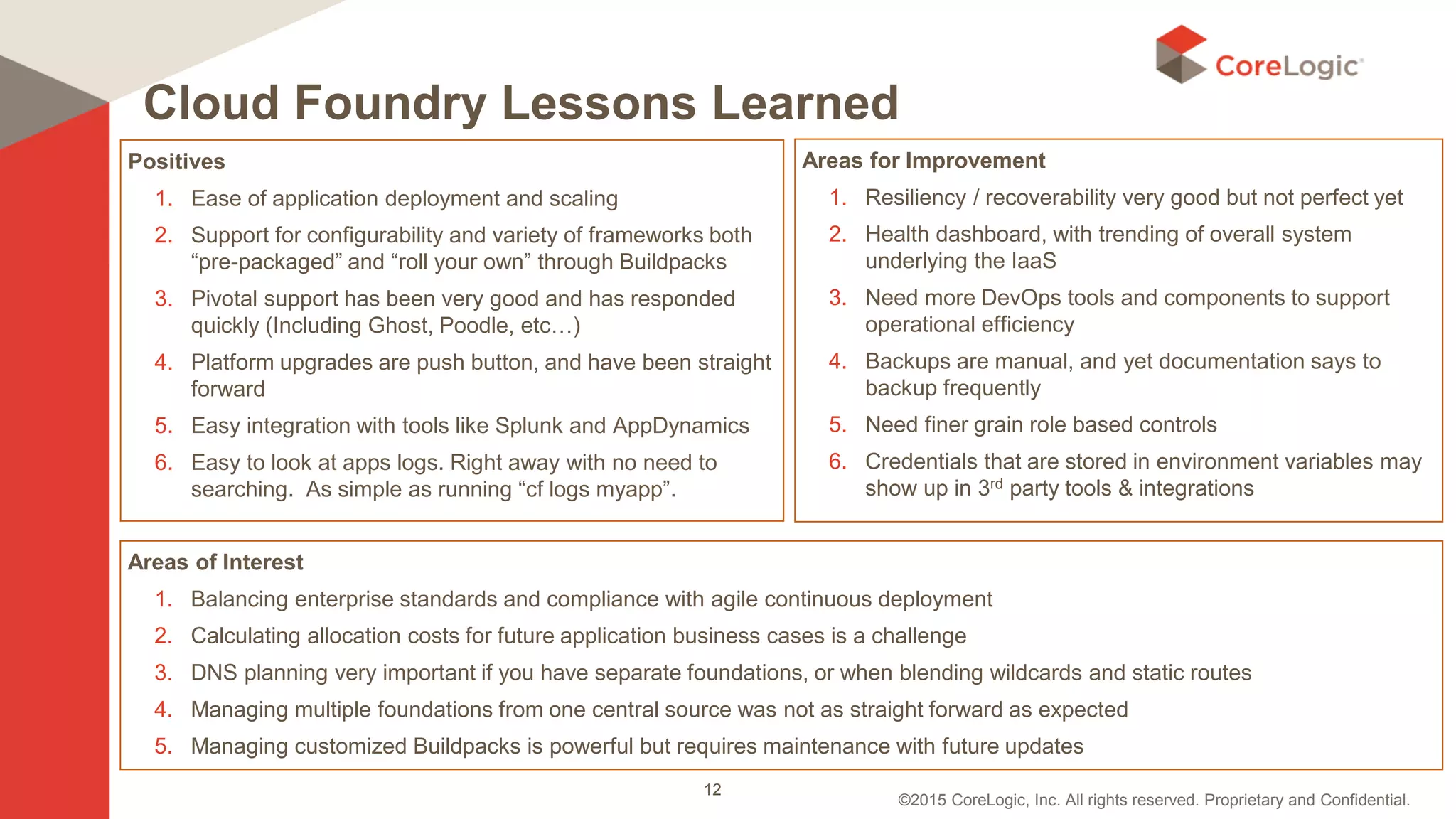 ©2015 CoreLogic, Inc. All rights reserved. Proprietary and Confidential.
Cloud Foundry Lessons Learned
Positives
1. Ease of application deployment and scaling
2. Support for configurability and variety of frameworks both
“pre-packaged” and “roll your own” through Buildpacks
3. Pivotal support has been very good and has responded
quickly (Including Ghost, Poodle, etc…)
4. Platform upgrades are push button, and have been straight
forward
5. Easy integration with tools like Splunk and AppDynamics
6. Easy to look at apps logs. Right away with no need to
searching. As simple as running “cf logs myapp”.
Areas for Improvement
1. Resiliency / recoverability very good but not perfect yet
2. Health dashboard, with trending of overall system
underlying the IaaS
3. Need more DevOps tools and components to support
operational efficiency
4. Backups are manual, and yet documentation says to
backup frequently
5. Need finer grain role based controls
6. Credentials that are stored in environment variables may
show up in 3rd party tools & integrations
Areas of Interest
1. Balancing enterprise standards and compliance with agile continuous deployment
2. Calculating allocation costs for future application business cases is a challenge
3. DNS planning very important if you have separate foundations, or when blending wildcards and static routes
4. Managing multiple foundations from one central source was not as straight forward as expected
5. Managing customized Buildpacks is powerful but requires maintenance with future updates
12
 