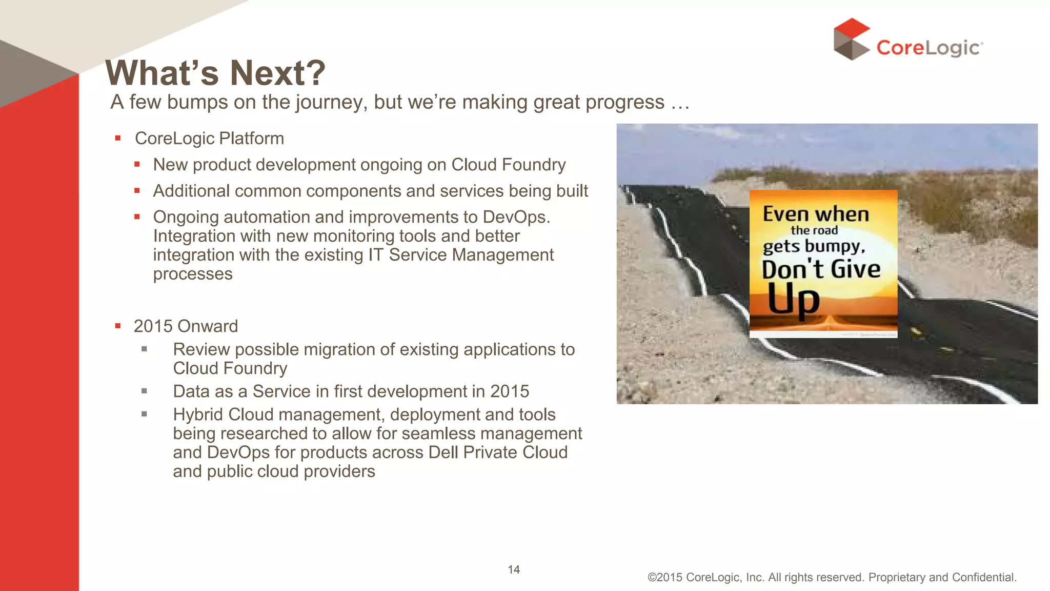 ©2015 CoreLogic, Inc. All rights reserved. Proprietary and Confidential.
A few bumps on the journey, but we’re making great progress …
 CoreLogic Platform
 New product development ongoing on Cloud Foundry
 Additional common components and services being built
 Ongoing automation and improvements to DevOps.
Integration with new monitoring tools and better
integration with the existing IT Service Management
processes
 2015 Onward
 Review possible migration of existing applications to
Cloud Foundry
 Data as a Service in first development in 2015
 Hybrid Cloud management, deployment and tools
being researched to allow for seamless management
and DevOps for products across Dell Private Cloud
and public cloud providers
What’s Next?
14
 