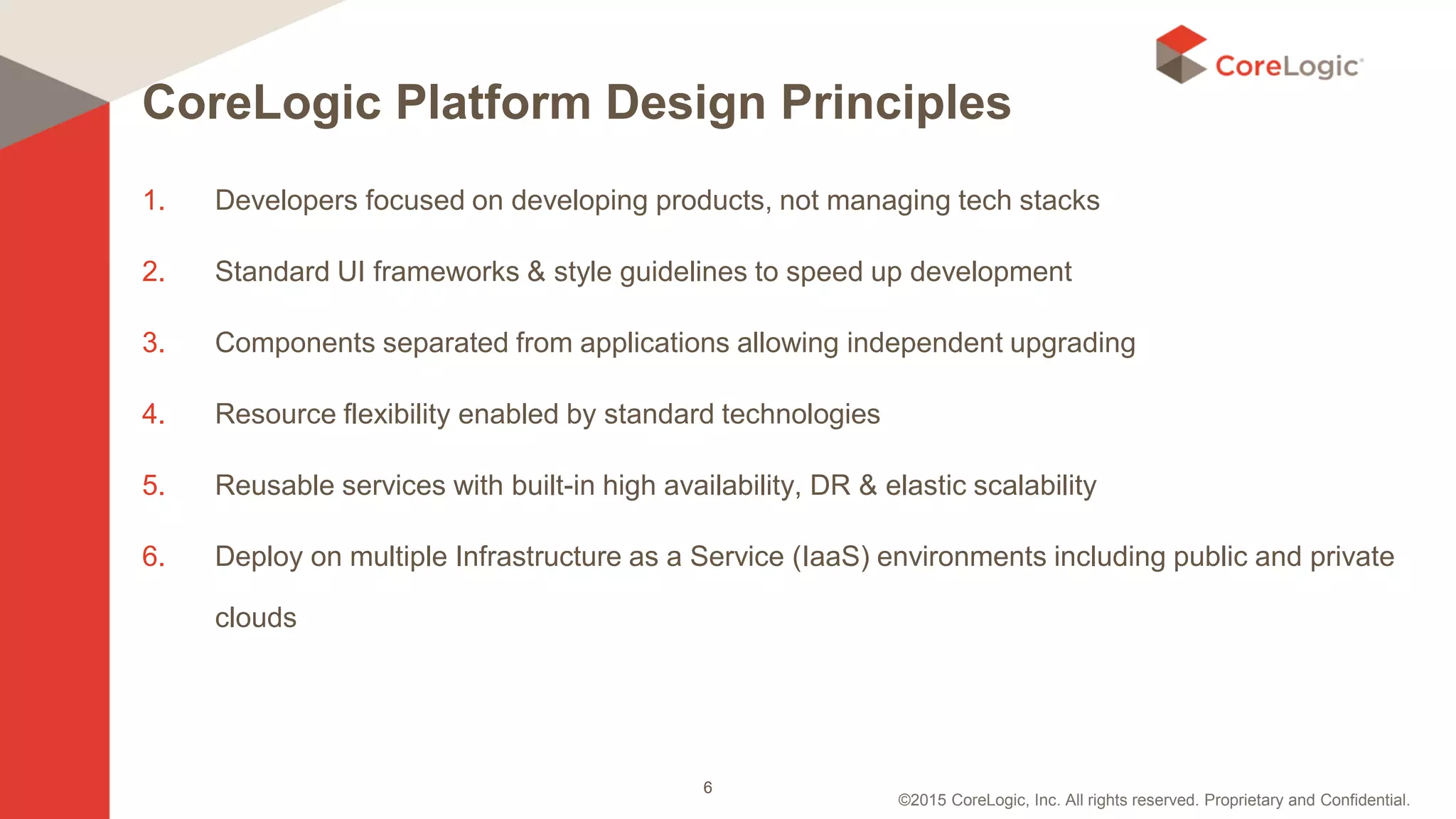 ©2015 CoreLogic, Inc. All rights reserved. Proprietary and Confidential.
CoreLogic Platform Design Principles
1. Developers focused on developing products, not managing tech stacks
2. Standard UI frameworks & style guidelines to speed up development
3. Components separated from applications allowing independent upgrading
4. Resource flexibility enabled by standard technologies
5. Reusable services with built-in high availability, DR & elastic scalability
6. Deploy on multiple Infrastructure as a Service (IaaS) environments including public and private
clouds
6
 