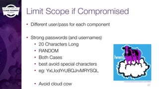 Limit Scope if Compromised
• Different user/pass for each component
• Strong passwords (and usernames)
• 20 Characters Long
• RANDOM
• Both Cases
• best avoid special characters
• eg: YxLIodYrUBQJrvMRYSQL
• Avoid cloud cow 32
http://vanmethod.deviantart.com/art/Purple-­‐Cow-­‐on-­‐a-­‐Cloud-­‐146265642
 