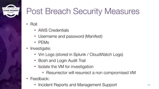 Post Breach Security Measures
• Roll
• AWS Credentials
• Username and password (Manifest)
• PEMs
• Investigate:
• Vm Logs (stored in Splunk / CloudWatch Logs)
• Bosh and Login Audit Trail
• Isolate the VM for investigation
• Resurrector will resurrect a non compromised VM
• Feedback:
• Incident Reports and Management Support 34
 