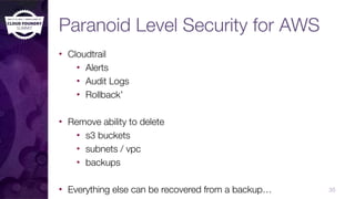Paranoid Level Security for AWS
• Cloudtrail
• Alerts
• Audit Logs
• Rollback’
• Remove ability to delete
• s3 buckets
• subnets / vpc
• backups
• Everything else can be recovered from a backup… 35
 