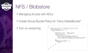 NFS / Blobstore
✦ Managing Access with ACLs
✦ Create Group Bucket Policy for “Deny DeleteBucket”
✦ Turn on versioning
{
"Version": "2012-10-17",
"Statement": [
{
"Effect": "Deny",
"Action": [
"s3:DeleteBucket",
"s3:DeleteObjectVersion"
],
"Resource": [
"*"
]
}
]
}
 