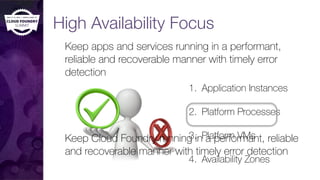 High Availability Focus
Keep apps and services running in a performant,
reliable and recoverable manner with timely error
detection
1. Application Instances
2. Platform Processes
3. Platform VMs
4. Availability Zones
Keep Cloud Foundry running in a performant, reliable
and recoverable manner with timely error detection
 